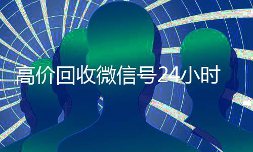 高价回收微信号24小时在线（回收微信号平台高价）